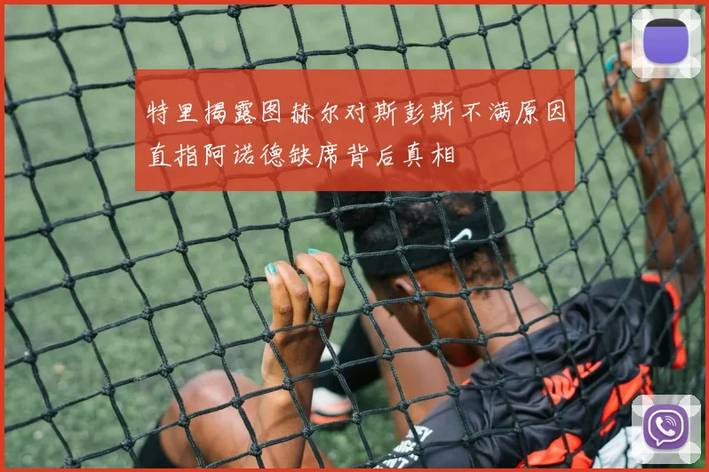 特里揭露图赫尔对斯彭斯不满原因直指阿诺德缺席背后真相