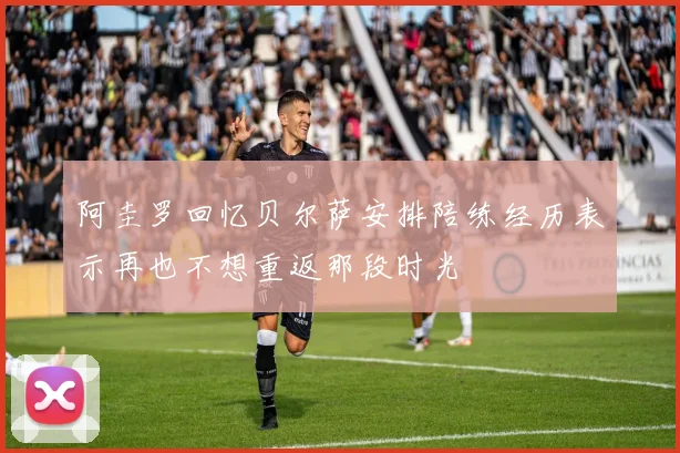 阿圭罗回忆贝尔萨安排陪练经历表示再也不想重返那段时光