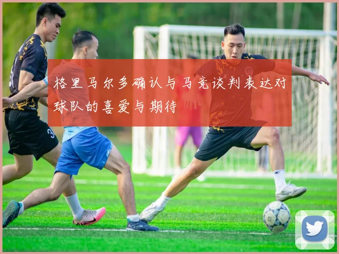 格里马尔多确认与马竞谈判表达对球队的喜爱与期待