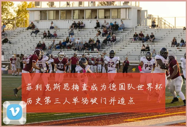 菲利克斯恩梅查成为德国队世界杯历史第三人单场破门并造点