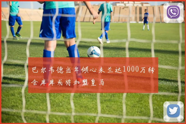 巴尔韦德当年倾心米兰达1000万转会库库或将加盟皇马
