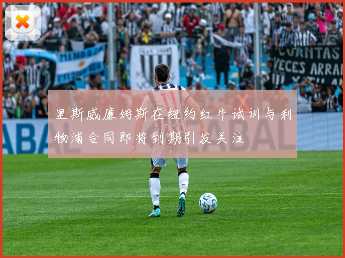 里斯威廉姆斯在纽约红牛试训与利物浦合同即将到期引发关注