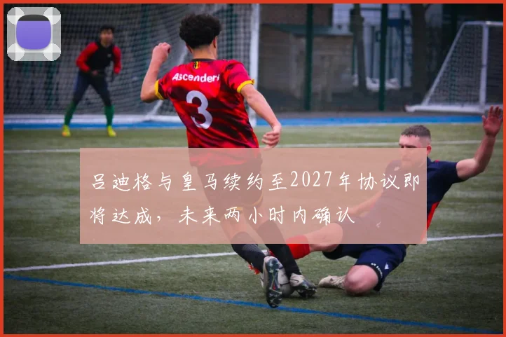 吕迪格与皇马续约至2027年协议即将达成，未来两小时内确认
